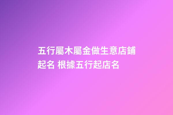 五行屬木屬金做生意店鋪起名 根據五行起店名-第1張-店鋪起名-玄機派